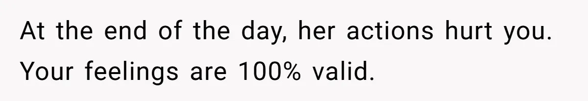 At the end of the day, her actions hurt you. Your feelings are 100% valid.