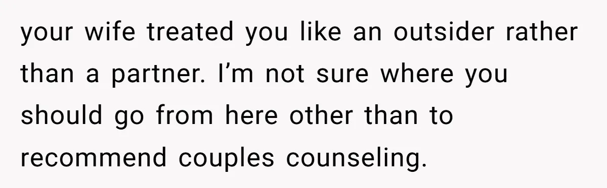 your wife treated you like an outsider rather than a partner. I’m not sure where you should go from here other than to recommend couples counseling.