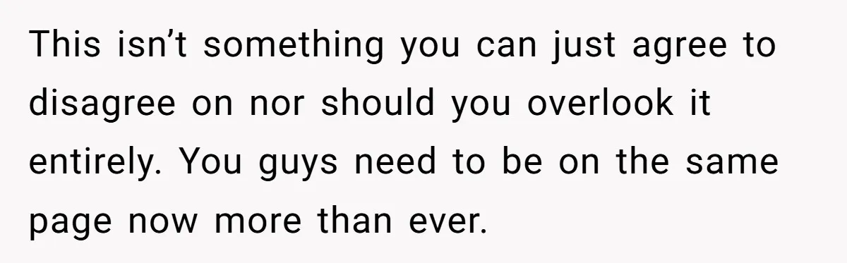 This isn’t something you can just agree to disagree on nor should you overlook it entirely. You guys need to be on the same page now more than ever.