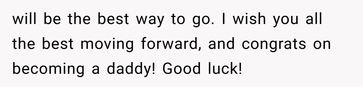 will be the best way to go. I wish you all the best moving forward, and congrats on becoming a daddy! Good luck!