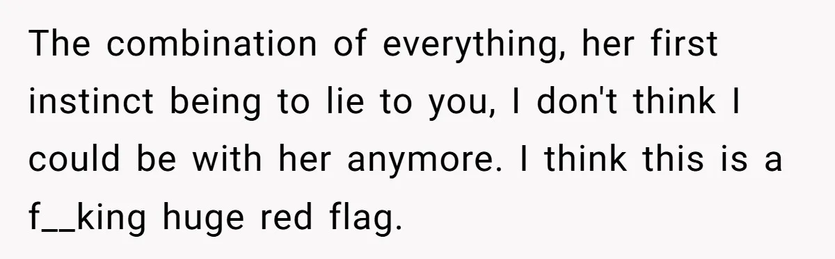 The combination of everything, her first instinct being to lie to you, I don't think I could be with her anymore. I think this is a f__king huge red flag.