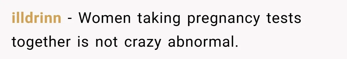 illdrinn − Women taking pregnancy tests together is not crazy abnormal.