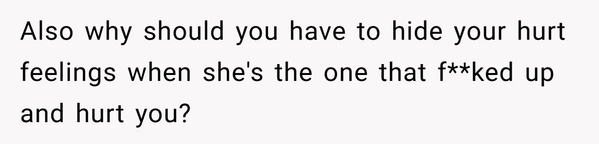 Also why should you have to hide your hurt feelings when she's the one that f**ked up and hurt you?