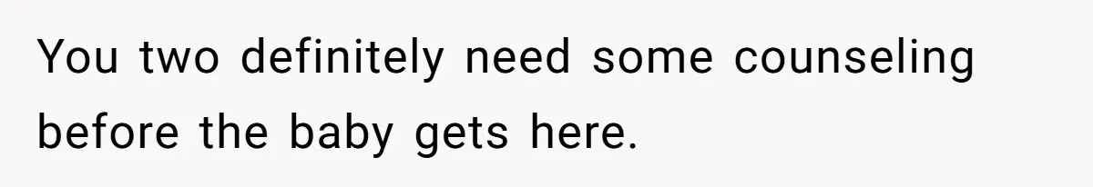 You two definitely need some counseling before the baby gets here.