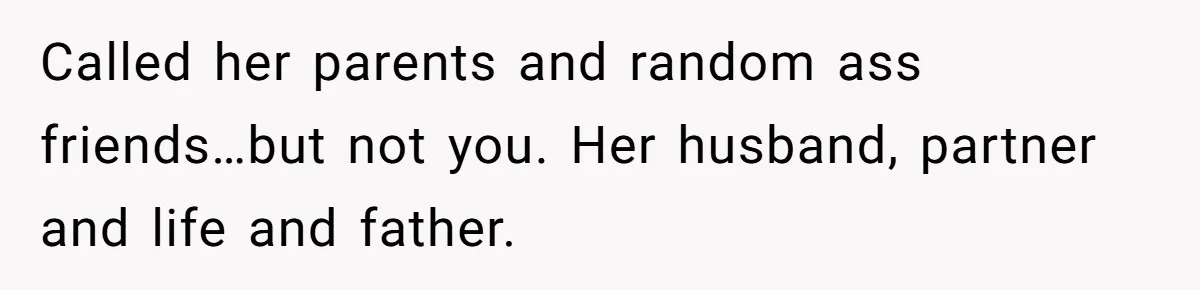 Called her parents and random ass friends…but not you. Her husband, partner and life and father.