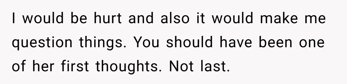 I would be hurt and also it would make me question things. You should have been one of her first thoughts. Not last.