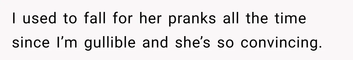 I used to fall for her pranks all the time since I’m gullible and she’s so convincing.