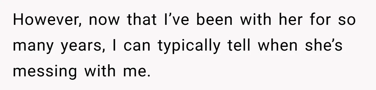 However, now that I’ve been with her for so many years, I can typically tell when she’s messing with me.