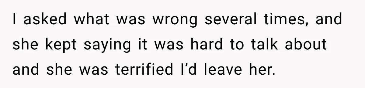 I asked what was wrong several times, and she kept saying it was hard to talk about and she was terrified I’d leave her.
