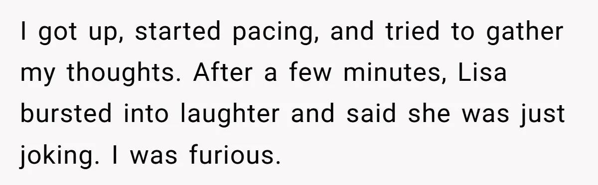 I got up, started pacing, and tried to gather my thoughts. After a few minutes, Lisa bursted into laughter and said she was just joking. I was furious.