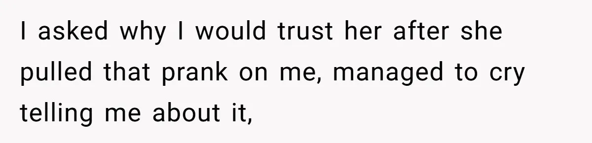 I asked why I would trust her after she pulled that prank on me, managed to cry telling me about it,