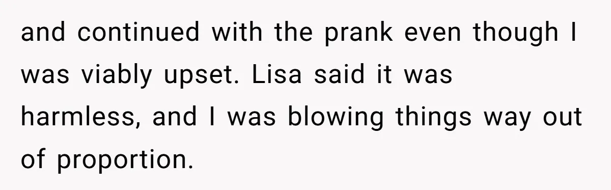 and continued with the prank even though I was viably upset. Lisa said it was harmless, and I was blowing things way out of proportion.