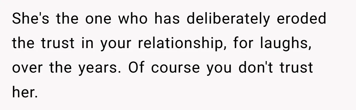She's the one who has deliberately eroded the trust in your relationship, for laughs, over the years. Of course you don't trust her.