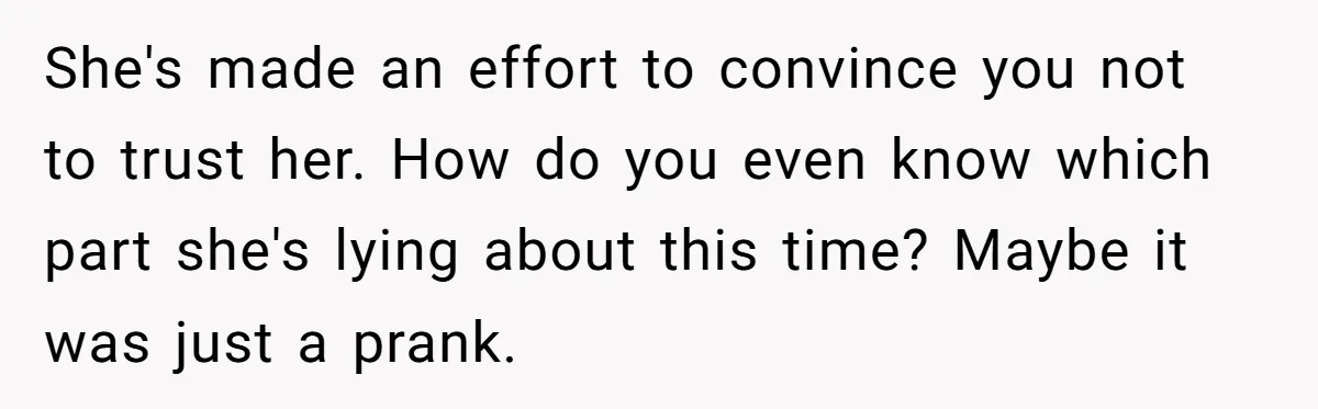 She's made an effort to convince you not to trust her. How do you even know which part she's lying about this time? Maybe it was just a prank.