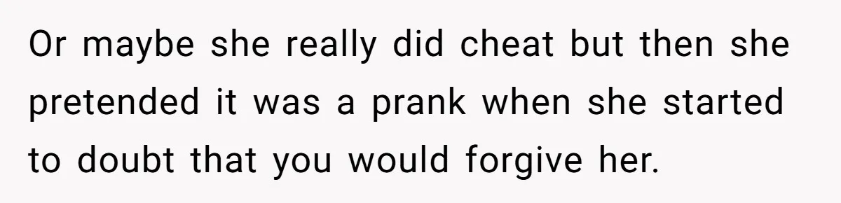 Or maybe she really did cheat but then she pretended it was a prank when she started to doubt that you would forgive her.