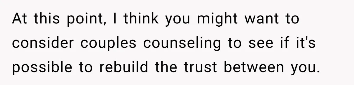 At this point, I think you might want to consider couples counseling to see if it's possible to rebuild the trust between you.