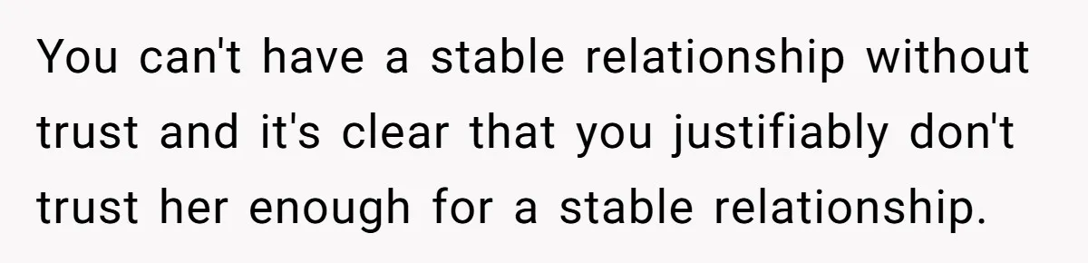 You can't have a stable relationship without trust and it's clear that you justifiably don't trust her enough for a stable relationship.