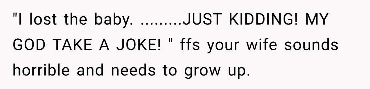 "I lost the baby. .........JUST KIDDING! MY GOD TAKE A JOKE! " ffs your wife sounds horrible and needs to grow up.