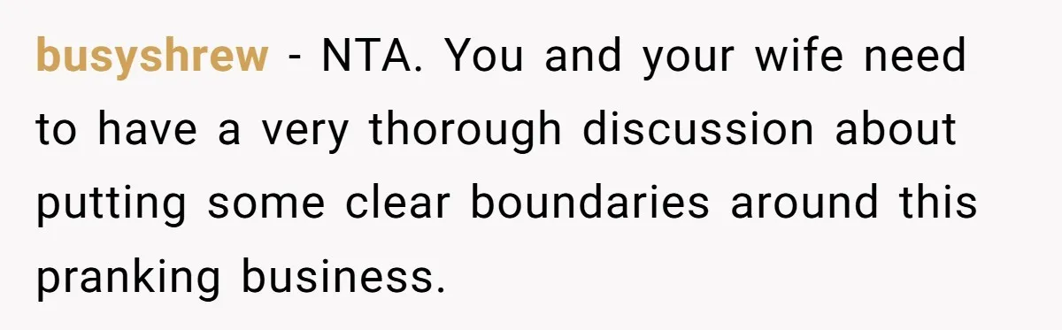 busyshrew − NTA. You and your wife need to have a very thorough discussion about putting some clear boundaries around this pranking business.