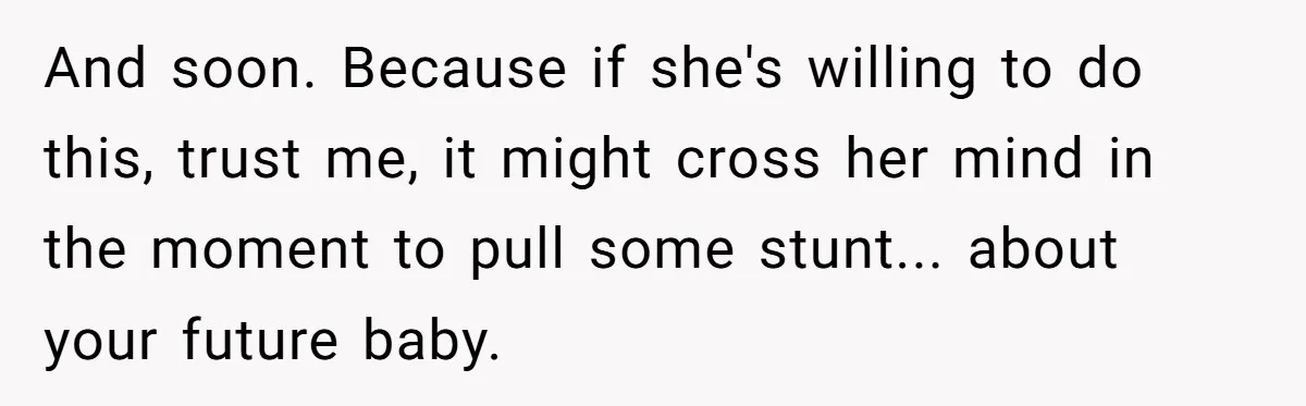 And soon. Because if she's willing to do this, trust me, it might cross her mind in the moment to pull some stunt... about your future baby.