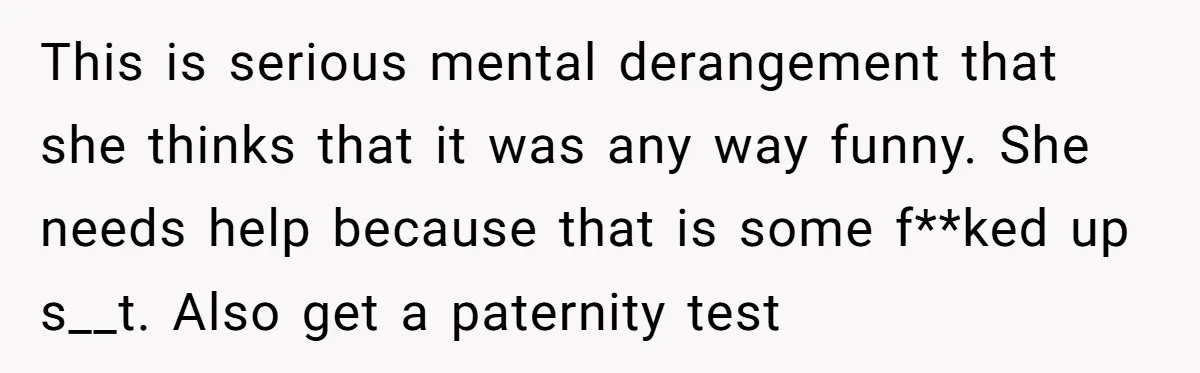 This is serious mental derangement that she thinks that it was any way funny. She needs help because that is some f**ked up s__t. Also get a paternity test