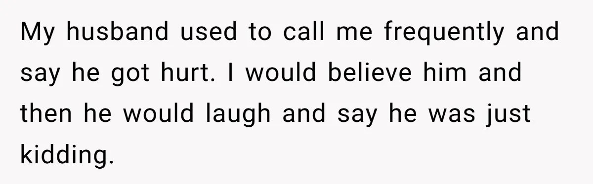 My husband used to call me frequently and say he got hurt. I would believe him and then he would laugh and say he was just kidding.