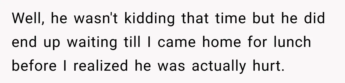 Well, he wasn't kidding that time but he did end up waiting till I came home for lunch before I realized he was actually hurt.
