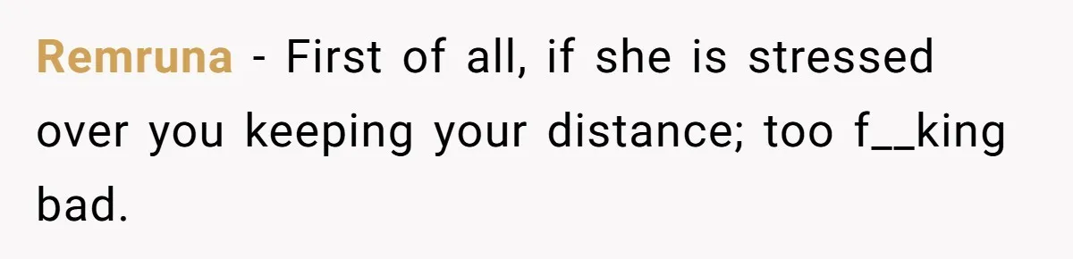 Remruna − First of all, if she is stressed over you keeping your distance; too f__king bad.