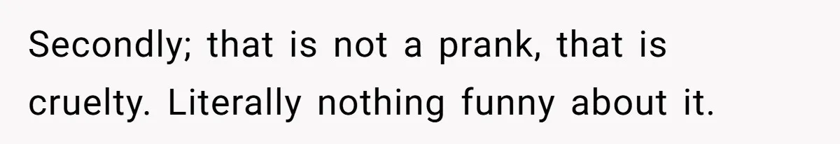 Secondly; that is not a prank, that is cruelty. Literally nothing funny about it.