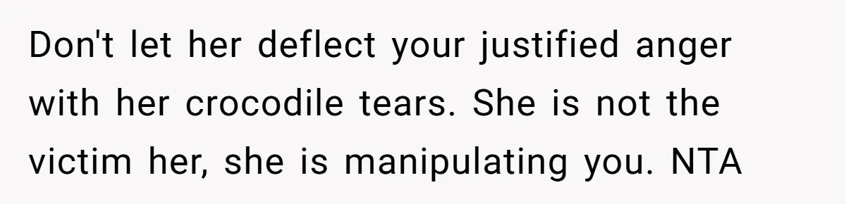 Don't let her deflect your justified anger with her crocodile tears. She is not the victim her, she is manipulating you. NTA