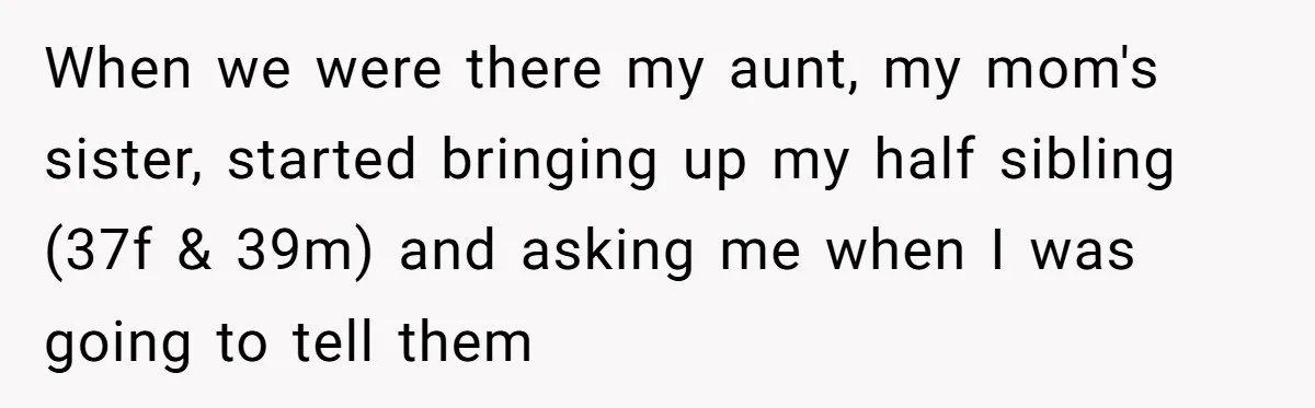 When we were there my aunt, my mom's sister, started bringing up my half sibling (37f & 39m) and asking me when I was going to tell them