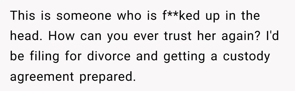 This is someone who is f**ked up in the head. How can you ever trust her again? I'd be filing for divorce and getting a custody agreement prepared.