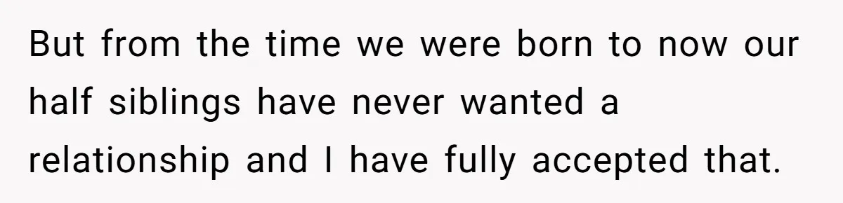 But from the time we were born to now our half siblings have never wanted a relationship and I have fully accepted that.