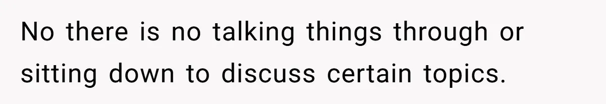 No there is no talking things through or sitting down to discuss certain topics.