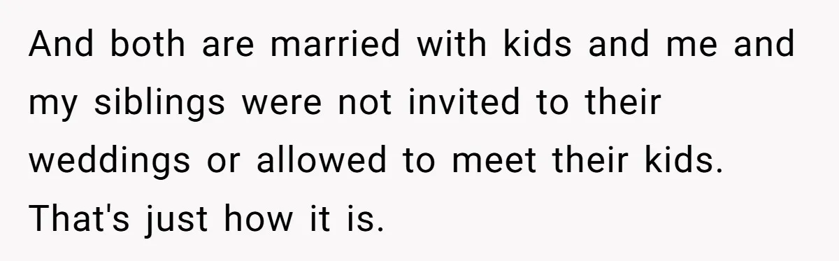 And both are married with kids and me and my siblings were not invited to their weddings or allowed to meet their kids. That's just how it is.