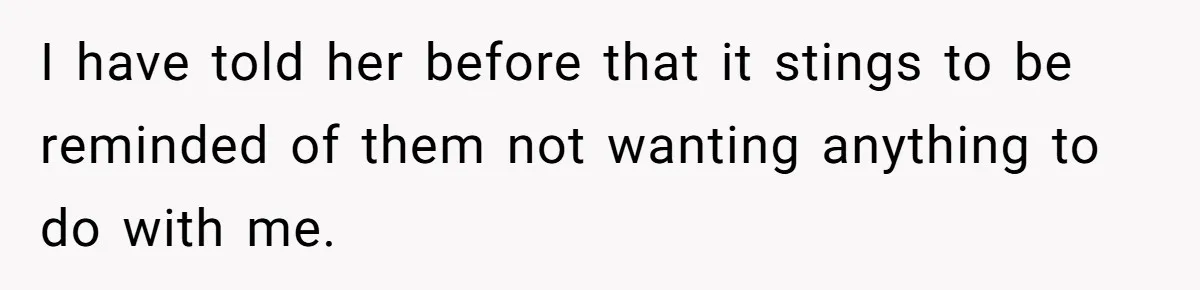 I have told her before that it stings to be reminded of them not wanting anything to do with me.