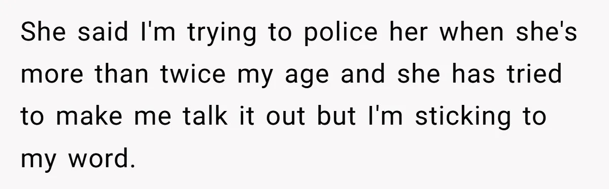 She said I'm trying to police her when she's more than twice my age and she has tried to make me talk it out but I'm sticking to my word.