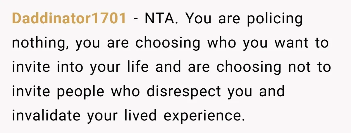 Daddinator1701 − NTA. You are policing nothing, you are choosing who you want to invite into your life and are choosing not to invite people who disrespect you and invalidate...