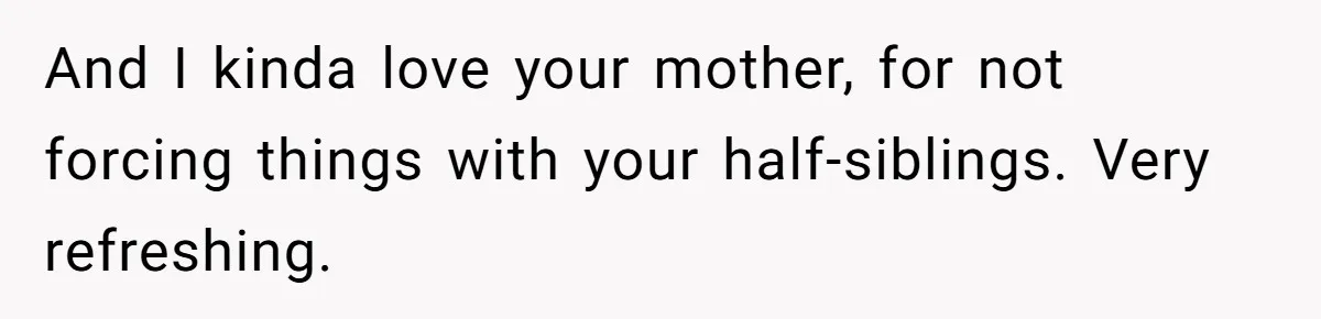 And I kinda love your mother, for not forcing things with your half-siblings. Very refreshing.
