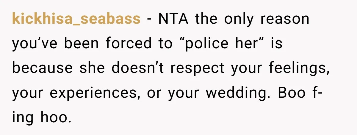 kickhisa_seabass − NTA the only reason you’ve been forced to “police her” is because she doesn’t respect your feelings, your experiences, or your wedding. Boo f-ing hoo.
