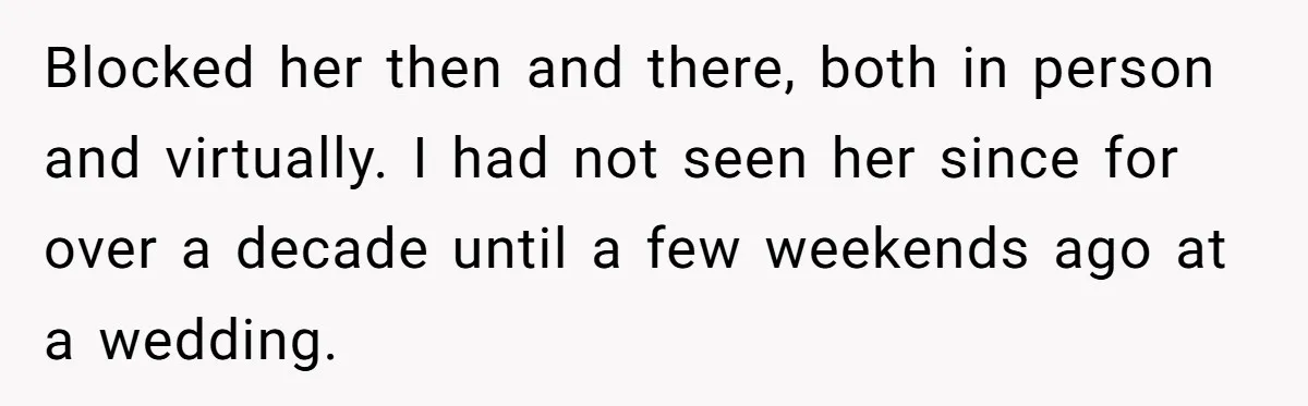 Blocked her then and there, both in person and virtually. I had not seen her since for over a decade until a few weekends ago at a wedding.
