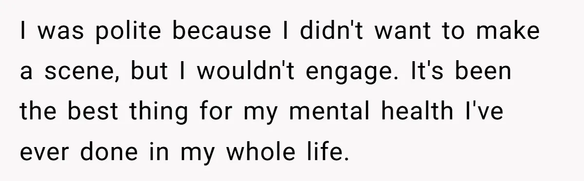 I was polite because I didn't want to make a scene, but I wouldn't engage. It's been the best thing for my mental health I've ever done in my whole...