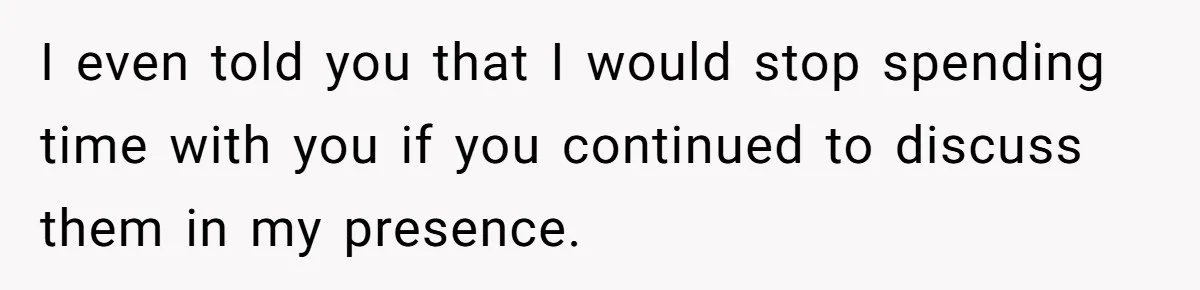 I even told you that I would stop spending time with you if you continued to discuss them in my presence.