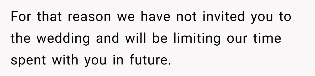 For that reason we have not invited you to the wedding and will be limiting our time spent with you in future.