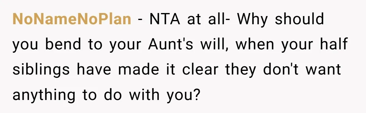 NoNameNoPlan − NTA at all- Why should you bend to your Aunt's will, when your half siblings have made it clear they don't want anything to do with you?