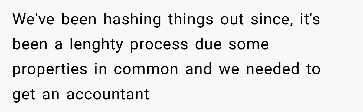 We've been hashing things out since, it's been a lenghty process due some properties in common and we needed to get an accountant