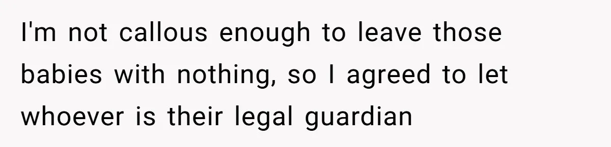 I'm not callous enough to leave those babies with nothing, so I agreed to let whoever is their legal guardian