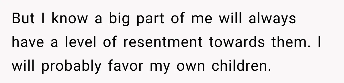But I know a big part of me will always have a level of resentment towards them. I will probably favor my own children.