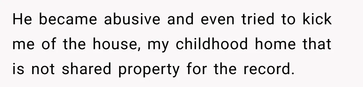 He became abusive and even tried to kick me of the house, my childhood home that is not shared property for the record.