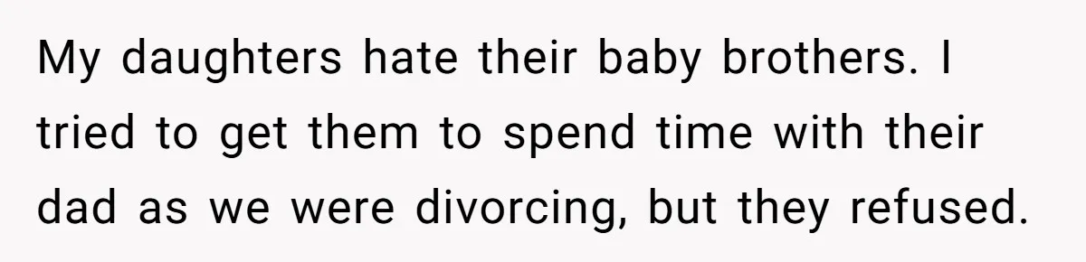 My daughters hate their baby brothers. I tried to get them to spend time with their dad as we were divorcing, but they refused.